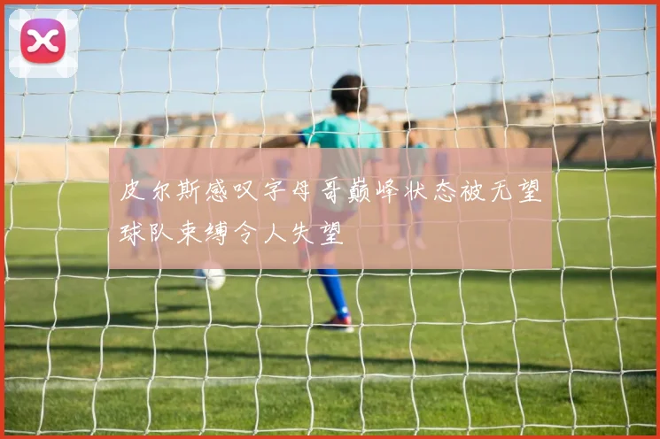 皮尔斯感叹字母哥巅峰状态被无望球队束缚令人失望