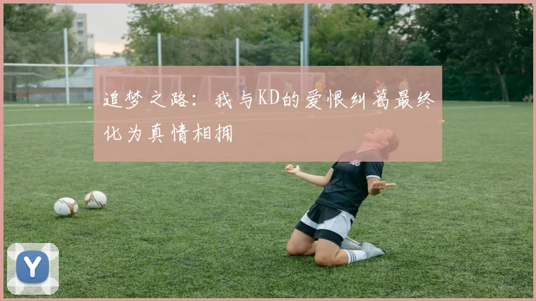 追梦之路：我与KD的爱恨纠葛最终化为真情相拥