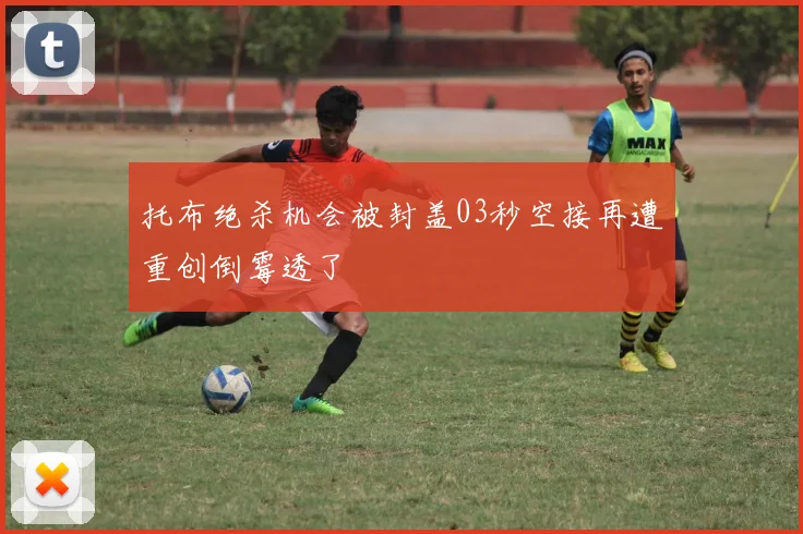 托布绝杀机会被封盖03秒空接再遭重创倒霉透了