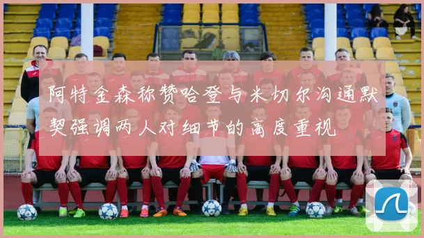 阿特金森称赞哈登与米切尔沟通默契强调两人对细节的高度重视