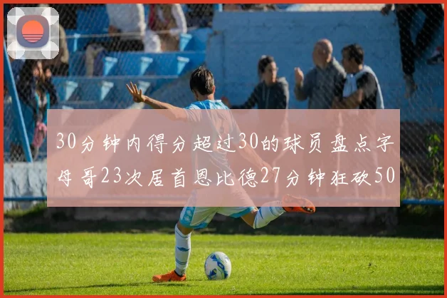 30分钟内得分超过30的球员盘点字母哥23次居首恩比德27分钟狂砍50分