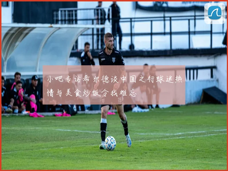 小吧专访希尔德谈中国之行球迷热情与美食炒饭令我难忘