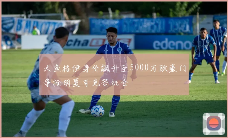 大鱼格伊身价飙升至5000万欧豪门争抢明夏可免签机会
