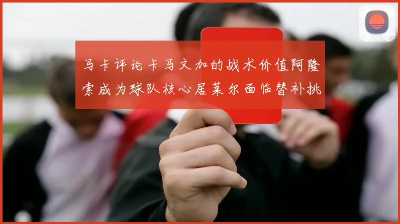 马卡评论卡马文加的战术价值阿隆索成为球队核心居莱尔面临替补挑战