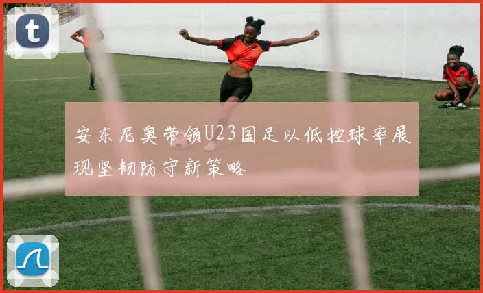 安东尼奥带领U23国足以低控球率展现坚韧防守新策略