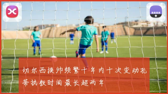 切尔西换帅频繁十年内十次变动孔蒂执教时间最长超两年