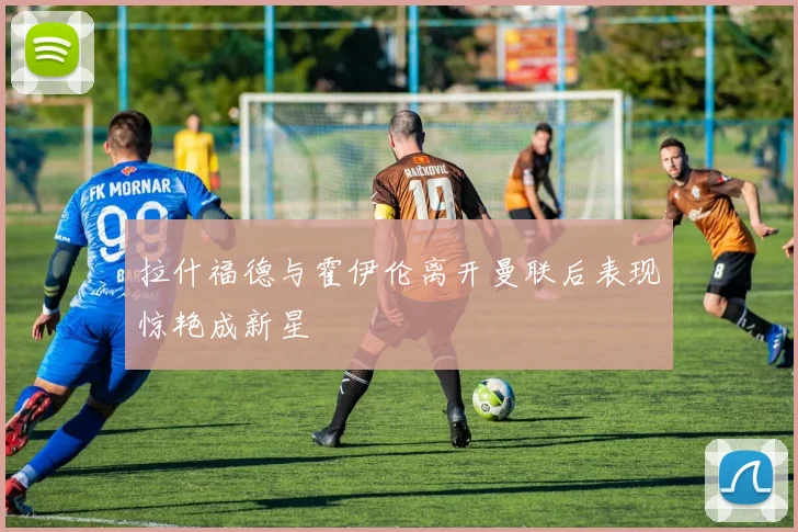拉什福德与霍伊伦离开曼联后表现惊艳成新星