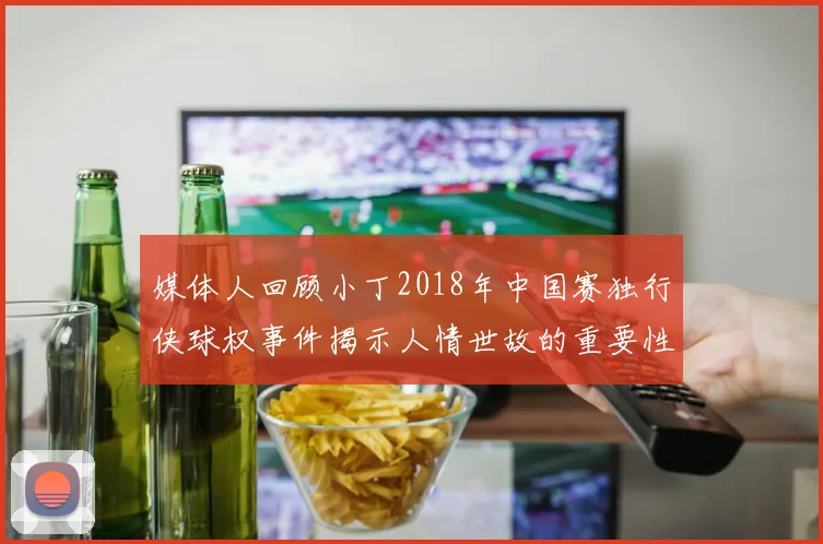 媒体人回顾小丁2018年中国赛独行侠球权事件揭示人情世故的重要性