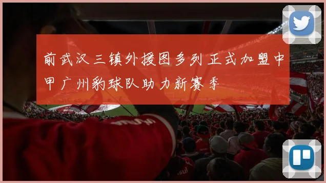 前武汉三镇外援图多列正式加盟中甲广州豹球队助力新赛季