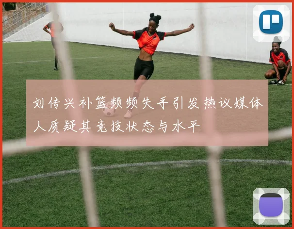 刘传兴补篮频频失手引发热议媒体人质疑其竞技状态与水平