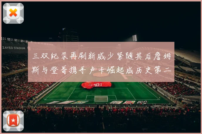 三双纪录再刷新威少紧随其后詹姆斯与登哥携手卢卡崛起成历史第二