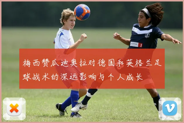 梅西赞瓜迪奥拉对德国和英格兰足球战术的深远影响与个人成长