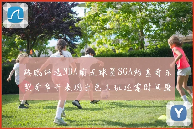 路威评选NBA前五球员SGA约基奇东契奇华子表现出色文班还需时间磨练