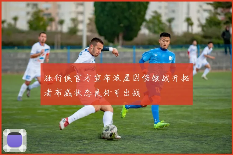 独行侠官方宣布浓眉因伤缺战开拓者布威状态良好可出战