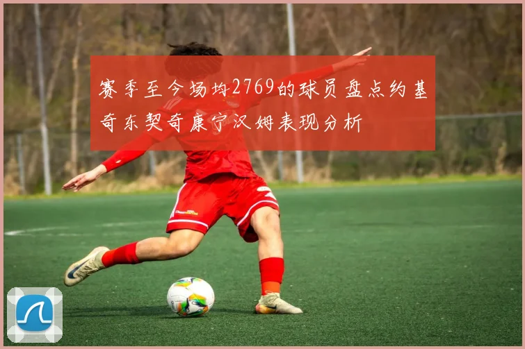 赛季至今场均2769的球员盘点约基奇东契奇康宁汉姆表现分析