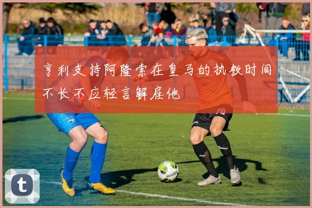 亨利支持阿隆索在皇马的执教时间不长不应轻言解雇他