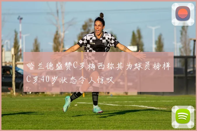 哈兰德盛赞C罗梅西称其为球员榜样C罗40岁状态令人惊叹