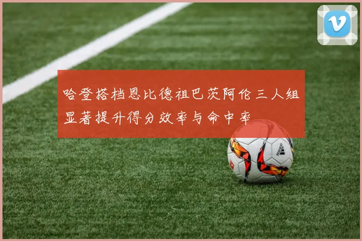 哈登搭档恩比德祖巴茨阿伦三人组显著提升得分效率与命中率