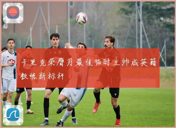 卡里克荣膺月最佳临时主帅成英籍教练新标杆