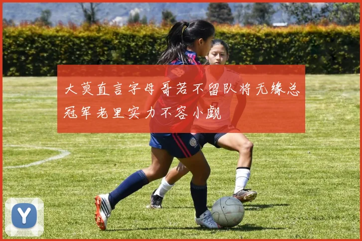 大莫直言字母哥若不留队将无缘总冠军老里实力不容小觑