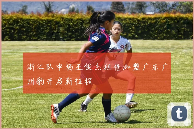 浙江队中场王俊杰租借加盟广东广州豹开启新征程