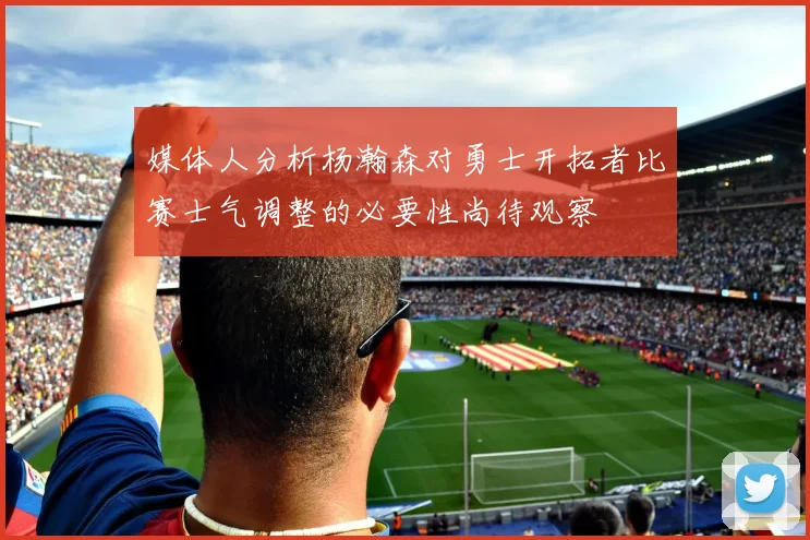 媒体人分析杨瀚森对勇士开拓者比赛士气调整的必要性尚待观察