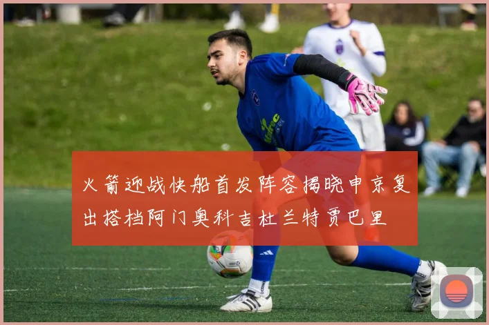 火箭迎战快船首发阵容揭晓申京复出搭档阿门奥科吉杜兰特贾巴里