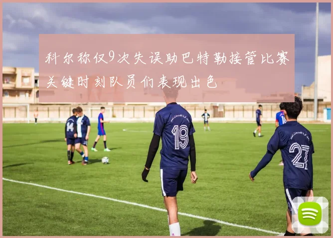 科尔称仅9次失误助巴特勒接管比赛关键时刻队员们表现出色