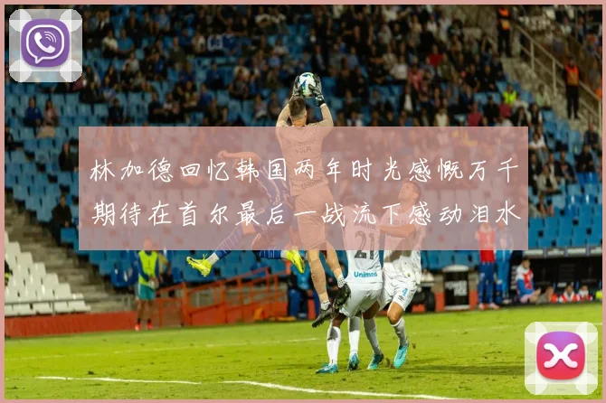 林加德回忆韩国两年时光感慨万千期待在首尔最后一战流下感动泪水