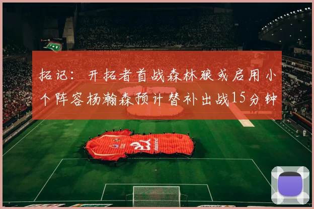 拓记：开拓者首战森林狼或启用小个阵容杨瀚森预计替补出战15分钟